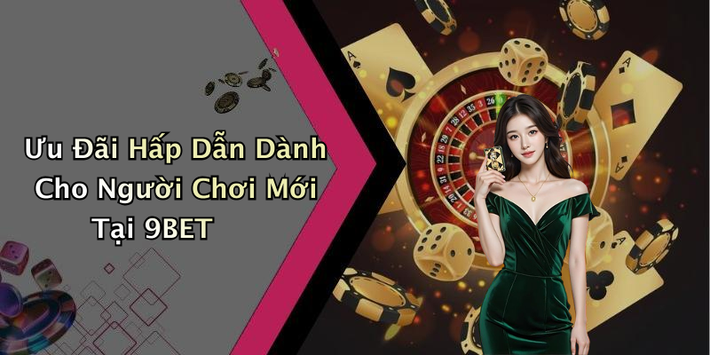 Ưu Đãi Hấp Dẫn Dành Cho Người Chơi Mới Tại 9BET